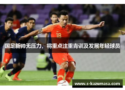 国足新帅无压力，将重点注重青训及发展年轻球员